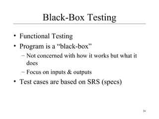 24
Black-Box Testing
• Functional Testing
• Program is a “black-box”
– Not concerned with how it works but what it
does
– Focus on inputs & outputs
• Test cases are based on SRS (specs)
 