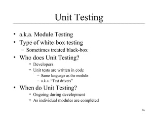 26
Unit Testing
• a.k.a. Module Testing
• Type of white-box testing
– Sometimes treated black-box
• Who does Unit Testing?
• Developers
• Unit tests are written in code
– Same language as the module
– a.k.a. “Test drivers”
• When do Unit Testing?
• Ongoing during development
• As individual modules are completed
 