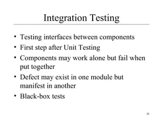 28
Integration Testing
• Testing interfaces between components
• First step after Unit Testing
• Components may work alone but fail when
put together
• Defect may exist in one module but
manifest in another
• Black-box tests
 