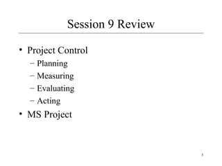 3
Session 9 Review
• Project Control
– Planning
– Measuring
– Evaluating
– Acting
• MS Project
 