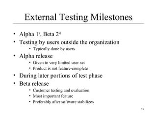33
External Testing Milestones
• Alpha 1st
, Beta 2nd
• Testing by users outside the organization
• Typically done by users
• Alpha release
• Given to very limited user set
• Product is not feature-complete
• During later portions of test phase
• Beta release
• Customer testing and evaluation
• Most important feature
• Preferably after software stabilizes
 