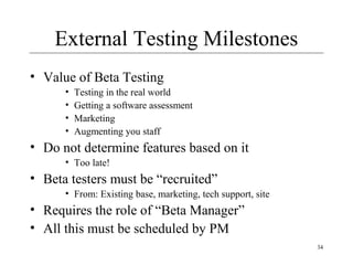 34
External Testing Milestones
• Value of Beta Testing
• Testing in the real world
• Getting a software assessment
• Marketing
• Augmenting you staff
• Do not determine features based on it
• Too late!
• Beta testers must be “recruited”
• From: Existing base, marketing, tech support, site
• Requires the role of “Beta Manager”
• All this must be scheduled by PM
 