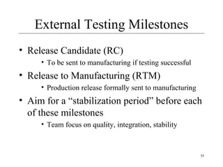 35
External Testing Milestones
• Release Candidate (RC)
• To be sent to manufacturing if testing successful
• Release to Manufacturing (RTM)
• Production release formally sent to manufacturing
• Aim for a “stabilization period” before each
of these milestones
• Team focus on quality, integration, stability
 