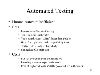 38
Automated Testing
• Human testers = inefficient
• Pros
• Lowers overall cost of testing
• Tools can run unattended
• Tools run through ‘suites’ faster than people
• Great for regression and compatibility tests
• Tests create a body of knowledge
• Can reduce QA staff size
• Cons
• But not everything can be automated
• Learning curve or expertise in tools
• Cost of high-end tools $5-80K (low-end are still cheap)
 