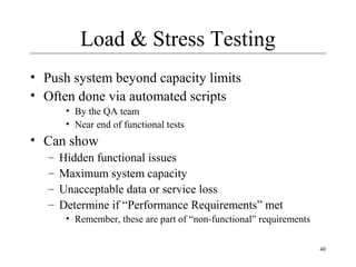 40
Load & Stress Testing
• Push system beyond capacity limits
• Often done via automated scripts
• By the QA team
• Near end of functional tests
• Can show
– Hidden functional issues
– Maximum system capacity
– Unacceptable data or service loss
– Determine if “Performance Requirements” met
• Remember, these are part of “non-functional” requirements
 