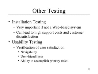 43
Other Testing
• Installation Testing
– Very important if not a Web-based system
– Can lead to high support costs and customer
dissatisfaction
• Usability Testing
– Verification of user satisfaction
• Navigability
• User-friendliness
• Ability to accomplish primary tasks
 