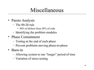 44
Miscellaneous
• Pareto Analysis
– The 80-20 rule
• 80% of defects from 20% of code
– Identifying the problem modules
• Phase Containment
– Testing at the end of each phase
– Prevent problems moving phase-to-phase
• Burn-in
– Allowing system to run “longer” period of time
– Variation of stress testing
 