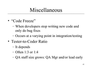 45
Miscellaneous
• “Code Freeze”
– When developers stop writing new code and
only do bug fixes
– Occurs at a varying point in integration/testing
• Tester-to-Coder Ratio
– It depends
– Often 1:3 or 1:4
– QA staff size grows: QA Mgr and/or lead early
 
