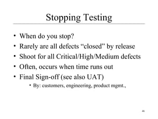 46
Stopping Testing
• When do you stop?
• Rarely are all defects “closed” by release
• Shoot for all Critical/High/Medium defects
• Often, occurs when time runs out
• Final Sign-off (see also UAT)
• By: customers, engineering, product mgmt.,
 