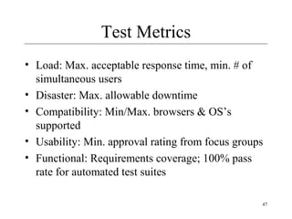 47
Test Metrics
• Load: Max. acceptable response time, min. # of
simultaneous users
• Disaster: Max. allowable downtime
• Compatibility: Min/Max. browsers & OS’s
supported
• Usability: Min. approval rating from focus groups
• Functional: Requirements coverage; 100% pass
rate for automated test suites
 