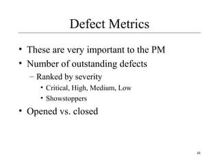 48
Defect Metrics
• These are very important to the PM
• Number of outstanding defects
– Ranked by severity
• Critical, High, Medium, Low
• Showstoppers
• Opened vs. closed
 