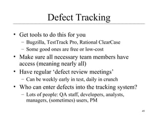 49
Defect Tracking
• Get tools to do this for you
– Bugzilla, TestTrack Pro, Rational ClearCase
– Some good ones are free or low-cost
• Make sure all necessary team members have
access (meaning nearly all)
• Have regular ‘defect review meetings’
– Can be weekly early in test, daily in crunch
• Who can enter defects into the tracking system?
– Lots of people: QA staff, developers, analysts,
managers, (sometimes) users, PM
 