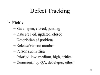 50
Defect Tracking
• Fields
– State: open, closed, pending
– Date created, updated, closed
– Description of problem
– Release/version number
– Person submitting
– Priority: low, medium, high, critical
– Comments: by QA, developer, other
 