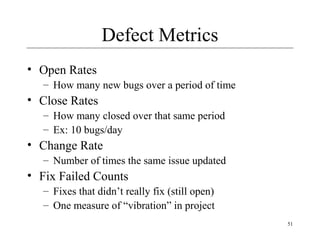 51
Defect Metrics
• Open Rates
– How many new bugs over a period of time
• Close Rates
– How many closed over that same period
– Ex: 10 bugs/day
• Change Rate
– Number of times the same issue updated
• Fix Failed Counts
– Fixes that didn’t really fix (still open)
– One measure of “vibration” in project
 
