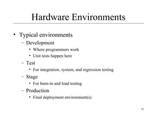 55
Hardware Environments
• Typical environments
– Development
• Where programmers work
• Unit tests happen here
– Test
• For integration, system, and regression testing
– Stage
• For burn-in and load testing
– Production
• Final deployment environment(s)
 
