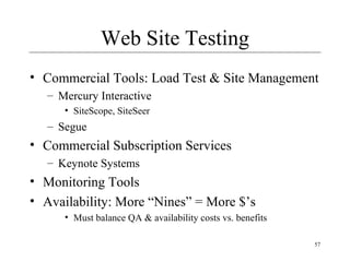 57
Web Site Testing
• Commercial Tools: Load Test & Site Management
– Mercury Interactive
• SiteScope, SiteSeer
– Segue
• Commercial Subscription Services
– Keynote Systems
• Monitoring Tools
• Availability: More “Nines” = More $’s
• Must balance QA & availability costs vs. benefits
 