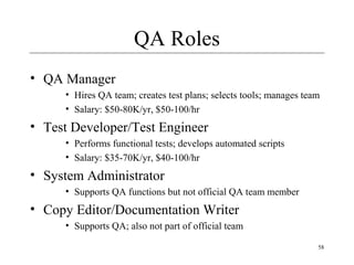 58
QA Roles
• QA Manager
• Hires QA team; creates test plans; selects tools; manages team
• Salary: $50-80K/yr, $50-100/hr
• Test Developer/Test Engineer
• Performs functional tests; develops automated scripts
• Salary: $35-70K/yr, $40-100/hr
• System Administrator
• Supports QA functions but not official QA team member
• Copy Editor/Documentation Writer
• Supports QA; also not part of official team
 