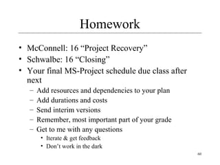 60
Homework
• McConnell: 16 “Project Recovery”
• Schwalbe: 16 “Closing”
• Your final MS-Project schedule due class after
next
– Add resources and dependencies to your plan
– Add durations and costs
– Send interim versions
– Remember, most important part of your grade
– Get to me with any questions
• Iterate & get feedback
• Don’t work in the dark
 