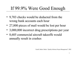 7
If 99.9% Were Good Enough
• 9,703 checks would be deducted from the
wrong bank accounts each hour
• 27,800 pieces of mail would be lost per hour
• 3,000,000 incorrect drug prescriptions per year
• 8,605 commercial aircraft takeoffs would
annually result in crashes
Futrell, Shafer, Shafer, “Quality Software Project Management”, 2002
 