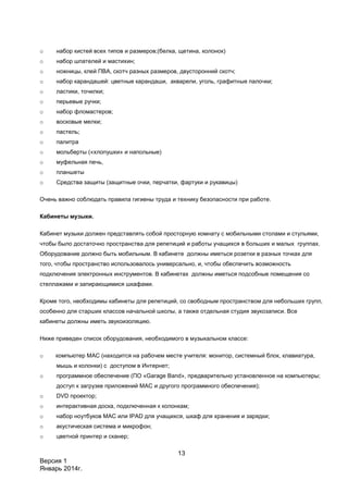 13
Версия 1
Январь 2014г.
o набор кистей всех типов и размеров;(белка, щетина, колонок)
o набор шпателей и мастихин;
o ножницы, клей ПВА, скотч разных размеров, двусторонний скотч;
o набор карандашей: цветные карандаши, акварели, уголь, графитные палочки;
o ластики, точилки;
o перьевые ручки;
o набор фломастеров;
o восковые мелки;
o пастель;
o палитра
o мольберты («хлопушки» и напольные)
o муфельная печь,
o планшеты
o Средства защиты (защитные очки, перчатки, фартуки и рукавицы)
Очень важно соблюдать правила гигиены труда и технику безопасности при работе.
Кабинеты музыки.
Кабинет музыки должен представлять собой просторную комнату с мобильными столами и стульями,
чтобы было достаточно пространства для репетиций и работы учащихся в больших и малых группах.
Оборудование должно быть мобильным. В кабинете должны иметься розетки в разных точках для
того, чтобы пространство использовалось универсально, и, чтобы обеспечить возможность
подключения электронных инструментов. В кабинетах должны иметься подсобные помещения со
стеллажами и запирающимися шкафами.
Кроме того, необходимы кабинеты для репетиций, со свободным пространством для небольших групп,
особенно для старших классов начальной школы, а также отдельная студия звукозаписи. Все
кабинеты должны иметь звукоизоляцию.
Ниже приведен список оборудования, необходимого в музыкальном классе:
o компьютер МАС (находится на рабочем месте учителя: монитор, системный блок, клавиатура,
мышь и колонки) с доступом в Интернет;
o программное обеспечение (ПО «Garage Band», предварительно установленное на компьютеры;
доступ к загрузке приложений MАС и другого программного обеспечения);
o DVD проектор;
o интерактивная доска, подключенная к колонкам;
o набор ноутбуков MАС или IPAD для учащихся, шкаф для хранения и зарядки;
o акустическая система и микрофон;
o цветной принтер и сканер;
 