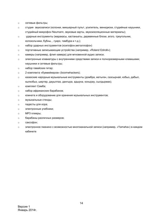 14
Версия 1
Январь 2014г.
o сетевые фильтры;
o студия звукозаписи (колонки, микшерный пульт, усилитель, минидиски, студийные наушники,
студийный микрофон Neumann, звуковые карты, звукоизоляционные материалы);
o ударные инструменты (маракасы, кастаньеты, деревянные блоки, агого, треугольник,
колокольчики, бубны, , гуиро, тамбура и т.д.);
o набор ударных инструментов (ксилофон,металлофон)
o портативные записывающие устройства (например, «Roland Ediroll»);
o камеры (например, флип камера) для мгновенной аудио записи;
o электронные клавиатуры с внутренними средствами записи и полноразмерными клавишами;
наушники и сетевые фильтры;
o набор гавайских гитар;
o 2 комплекта «бумвейкеров» (boomwhackers);
o казахские народные музыкальные инструменты (домбра, жетыген, сазсырнай, кобыз, дабыл,
кылкобыз, шертер, дауылпаз, дангыра, адырна, конырау, сылдырмак);
o комплект Самба;
o набор африканских барабанов;
o комната и оборудование для хранения музыкальных инструментов;
o музыкальные стенды;
o падесты для хора;
o электронные учебники;
o МР3 плееры;
o барабаны различных размеров;
o саксофон;
o электронное пианино с возможностью многоканальной записи (например, «Yamaha») в каждом
кабинете
 