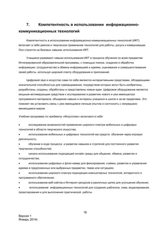 18
Версия 1
Январь 2014г.
7. Компетентность в использовании информационно-
коммуникационных технологий
Компетентность в использовании информационно-коммуникационных технологий (ИКТ)
включает в себя умелое и творческое применение технологий для работы, досуга и коммуникации.
Оно строится на базовых навыках использования ИКТ.
Учащиеся развивают навыки использования ИКТ в процессе обучения по всем предметам
Интегрированной образовательной программы, с помощью поиска, создания и обработки
информации, сотрудничества и обмена информацией и идеями, оценивания и совершенствования
своей работы, используя широкий спектр оборудования и приложений.
Цифровой звук и искусство сами по себе являются интерактивными средствами, обладающими
значительной способностью для самовыражения, посредством которых могут быть изобретены,
разработаны, созданы, обработаны и представлены новые идеи. Цифровое оборудование является
мощным мотивирующим средством к исследованию и развитию нового и уже имеющегося
программного материала, объединяя навыки и интересы учащихся в школе и за ее пределами. Это
поможет им установить связь с уже имеющимся личным опытом и соотносить с непрерывно
меняющимся миром.
Учебная программа по предмету «Искусство» включает в себя:
 исследование возможностей применения широкого спектра мобильных и цифровых
технологий в области творческого искусства;
 использование мобильных и цифровых технологий как средств обучения через игровую
деятельность;
 обучение в ходе процесса и развитие навыков и стратегий для постоянного развития
творческих способностей;
 начало использования подходящей онлайн среды для общения, обмена, развития и
сотрудничества;
 использование цифровых и флип-камер для фиксирования, съёмки, развития и управления
идеями в предложенных или выбранных предметах, темах или ситуациях;
 использование широкого спектра подходящих компьютерных технологий, аппаратного и
программного обеспечения;
 использование веб-сайтов и Интернет-ресурсов в различных целях для улучшения обучения;
 использование информационных технологий для создания шаблонов, схем, моделирования,
проектирования и для выполнения практической работы
 