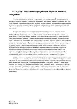 21
Версия 1
Январь 2014г.
9. Подходы к оцениванию результатов изучения предмета
«Искусство»
Учебная программа по искусству предполагает прогрессирующее обучение учащихся, в
результате которого учащиеся из года в год наращивают свои знания, навыки и понимания. Для того,
чтобы измерить и определить результаты обучения, а также сравнить достижения учащихся с целями
обучения по предмету согласно учебной программе (см. раздел 10), используется внутришкольное
оценивание.
Внутришкольное оценивание по сути формативно. Это оценивание выясняет степень
прогресса учащегося, фиксируя то, что учащийся знает и может делать, и то, что он не знает и не
может делать в конкретный момент времени. Его результаты часто используются для следующего
этапа преподавания и обучения. Примеры формативного оценивания включают соответствующий
опрос и исследование методов для того, чтобы целостно привести учеников к успешным результатам;
самоценку и оценку в парах, чтобы мотивировать учащихся выражать свои мысли, чувства, эмоции и
взгляды; слушание учащихся, разговаривающих между собой, что может представлять собой
проницательное свидетельство взглядов учеников, неправильных представлений и процессов;
обеспечение регулярных заседаний и оценочных возможностей обратной связи; работа над
портфолио и перфоманс в музыке. По искусству внутришкольное оценивание также может быть
использоваться для суммативного оценивания знаний студентов в завершении 1-5 классов.
Для оценивании по искусству доказательства прогресса зарегистрируются в продолжающееся
портфолио Отчета о достижениях, в котором фиксируется процесс и результаты по изобразительному
искусству и музыке. Здесь будут отражены индивидуальные способности учащихся и области для
развития. Это должны быть фактические примеры работ, например, звуко- и видеозаписи в музыке и
развитие портфолио художественных результатов с использованием различных СМИ, например,
финальный результат и альбом с набросками (это может быть запечатлено на фотографиях, фильме
и/или видео).
 