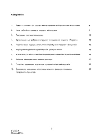 3
Версия 1
Январь 2014г.
Содержание
1. Важность предмета «Искусство» в Интегрированной образовательной программе 4
2. Цели учебной программы по предмету «Искусство» 6
3. Реализация политики трехъязычия 13
4. Организационные требования к процессу преподавания предмета «Искусство» 12
5. Педагогические подходы, используемые при обучении предмету «Искусство» 16
6. Формирование уважения к разнообразию культур и мнений 18
7. Компетентность в использовании информационно-коммуникационных технологий 19
8. Развитие коммуникативных навыков учащихся 20
9. Подходы к оцениванию результатов изучения предмета «Искусство» 22
10. Содержание, организация и последовательность разделов программы
по предмету «Искусство»
23
 