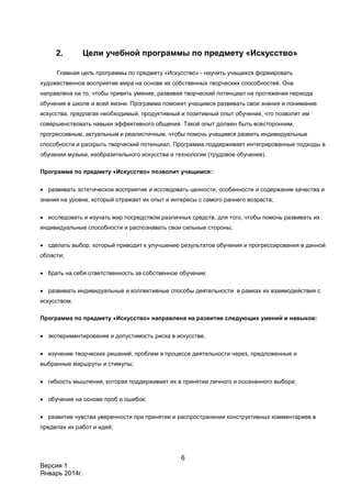 6
Версия 1
Январь 2014г.
2. Цели учебной программы по предмету «Искусство»
Главная цель программы по предмету «Искусство» - научить учащихся формировать
художественное восприятие мира на основе их собственных творческих способностей. Она
направлена на то, чтобы привить умение, развивая творческий потенциал на протяжении периода
обучения в школе и всей жизни. Программа поможет учащимся развивать свои знания и понимание
искусства, предлагая необходимый, продуктивный и позитивный опыт обучения, что позволит им
совершенствовать навыки эффективного общения. Такой опыт должен быть всесторонним,
прогрессивным, актуальным и реалистичным, чтобы помочь учащимся развить индивидуальные
способности и раскрыть творческий потенциал. Программа поддерживает интегрированные подходы в
обучении музыки, изобразительного искусства и технологии (трудовое обучение).
Программа по предмету «Искусство» позволит учащимся:
 развивать эстетическое восприятие и исследовать ценности, особенности и содержание качества и
знания на уровне, который отражает их опыт и интересы с самого раннего возраста;
 исследовать и изучать мир посредством различных средств, для того, чтобы помочь развивать их
индивидуальные способности и распознавать свои сильные стороны;
 сделать выбор, который приводит к улучшению результатов обучения и прогрессирования в данной
области;
 брать на себя ответственность за собственное обучение;
 развивать индивидуальные и коллективные способы деятельности в рамках их взаимодействия с
искусством.
Программа по предмету «Искусство» направлена на развитие следующих умений и навыков:
 экспериментирование и допустимость риска в искусстве,
 изучение творческих решений, проблем в процессе деятельности через, предложенные и
выбранные маршруты и стимулы;
 гибкость мышления, которая поддерживает их в принятии личного и осознанного выбора;
 обучение на основе проб и ошибок;
 развитие чувства уверенности при принятии и распространении конструктивных комментариев в
пределах их работ и идей;
 