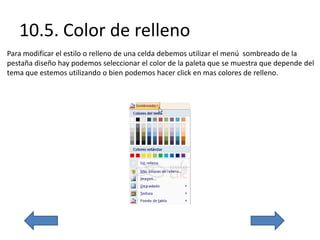 10.5. Color de relleno
Para modificar el estilo o relleno de una celda debemos utilizar el menú sombreado de la
pestaña diseño hay podemos seleccionar el color de la paleta que se muestra que depende del
tema que estemos utilizando o bien podemos hacer click en mas colores de relleno.
 