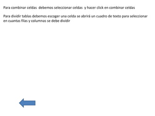 Para combinar celdas debemos seleccionar celdas y hacer click en combinar celdas
Para dividir tablas debemos escoger una celda se abrirá un cuadro de texto para seleccionar
en cuantas filas y columnas se debe dividir
 