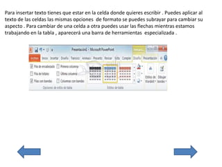 Para insertar texto tienes que estar en la celda donde quieres escribir . Puedes aplicar al
texto de las celdas las mismas opciones de formato se puedes subrayar para cambiar su
aspecto . Para cambiar de una celda a otra puedes usar las flechas mientras estamos
trabajando en la tabla , aparecerá una barra de herramientas especializada .
 