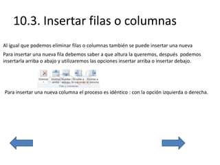 10.3. Insertar filas o columnas
Al igual que podemos eliminar filas o columnas también se puede insertar una nueva
Para insertar una nueva fila debemos saber a que altura la queremos, después podemos
insertarla arriba o abajo y utilizaremos las opciones insertar arriba o insertar debajo.
Para insertar una nueva columna el proceso es idéntico : con la opción izquierda o derecha.
 
