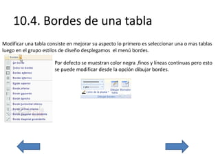 10.4. Bordes de una tabla
Modificar una tabla consiste en mejorar su aspecto lo primero es seleccionar una o mas tablas
luego en el grupo estilos de diseño desplegamos el menú bordes.
Por defecto se muestran color negra ,finos y líneas continuas pero esto
se puede modificar desde la opción dibujar bordes.
 