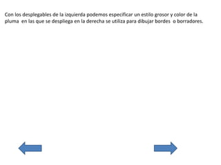 Con los desplegables de la izquierda podemos especificar un estilo grosor y color de la
pluma en las que se despliega en la derecha se utiliza para dibujar bordes o borradores.
 