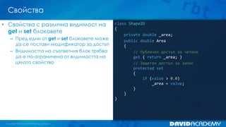 Свойства
class Shape2D
{
private double _area;
public double Area
{
// Публичен достъп за четене
get { return _area; }
// Защитен достъп за запис
protected set
{
if (value > 0.0)
_area = value;
}
}
}
• Свойства с различна видимост на
get и set блоковете
– Пред един от get и set блоковете може
да се постави модификатор за достъп
– Видимостта на съответния блок трябва
да е по-ограничена от видимостта на
цялото свойство
 