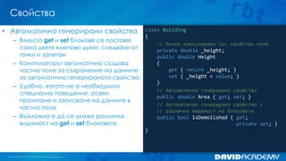 Свойства
class Building
{
// Ръчно капсулирано със свойство поле
private double _height;
public double Height
{
get { return _height; }
set { _height = value; }
}
// Автоматично генерирано свойство
public double Area { get; set; }
// Автоматично генерирано свойство с
// различна видимост на блоковете
public bool IsDemolished { get;
private set; }
}
• Автоматично генерирани свойства
– Вместо get и set блокове се поставят
само двете ключови думи, следвани от
точки и запетаи
– Компилаторът автоматично създава
частно поле за съхранение на данните
за автоматично генерираното свойство
– Удобно, когато не е необходимо
специално поведение, освен
прочитане и записване на данните в
частно поле
– Възможно е да се укаже различна
видимост на get и set блоковете
 