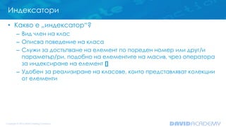 Индексатори
• Какво е „индексатор“?
– Вид член на клас
– Описва поведение на класа
– Служи за достъпване на елемент по пореден номер или друг/и
параметър/ри, подобно на елементите на масив, чрез оператора
за индексиране на елемент []
– Удобен за реализиране на класове, които представляват колекции
от елементи
 