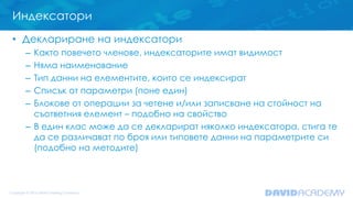 Индексатори
• Деклариране на индексатори
– Както повечето членове, индексаторите имат видимост
– Няма наименование
– Тип данни на елементите, които се индексират
– Списък от параметри (поне един)
– Блокове от операции за четене и/или записване на стойност на
съответния елемент – подобно на свойство
– В един клас може да се декларират няколко индексатора, стига те
да се различават по броя или типовете данни на параметрите си
(подобно на методите)
 