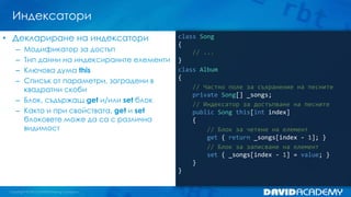Индексатори
class Song
{
// ...
}
class Album
{
// Частно поле за съхранение на песните
private Song[] _songs;
// Индексатор за достъпване на песните
public Song this[int index]
{
// Блок за четене на елемент
get { return _songs[index - 1]; }
// Блок за записване на елемент
set { _songs[index - 1] = value; }
}
}
• Деклариране на индексатори
– Модификатор за достъп
– Тип данни на индексираните елементи
– Ключова дума this
– Списък от параметри, заградени в
квадратни скоби
– Блок, съдържащ get и/или set блок
– Както и при свойствата, get и set
блоковете може да са с различна
видимост
 