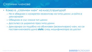 Статични членове
• Какво е „статичен член“ на клас/структура?
– Не е обвързан с конкретен екземпляр на типа данни ,в който е
деклариран
– Обвързан е със самия тип данни
– Достъпва се директно през типа данни
– Декларира се подобно на обикновен (екземплярен) член, но се
поставя ключовата дума static след модификатора за достъп
 