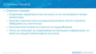 Статични полета
• Статични полета
– Съхраняват характеристики на класа, а не на конкретни негови
екземпляри
– За всяко статично поле се заделя единствено място в паметта,
обвързано със самия клас
– Константните полета са статични по подразбиране
– Често се използват за съхраняване на помощна информация, от
която се нуждаят екземплярите на класа
 