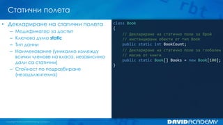 Статични полета
class Book
{
// Деклариране на статично поле за брой
// инстанцирани обекти от тип Book
public static int BookCount;
// Деклариране на статично поле за глобален
// масив от книги
public static Book[] Books = new Book[100];
}
• Деклариране на статични полета
– Модификатор за достъп
– Ключова дума static
– Тип данни
– Наименование (уникално измежду
всички членове на класа, независимо
дали са статични)
– Стойност по подразбиране
(незадължителна)
 