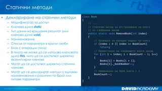 Статични методи
class Book
{
// ...
// Статичен метод за отстраняване на книга
// от глобалния масив
public static void RemoveBook(int index)
{
// Проверка за валиден индекс на книга
if (index < 0 || index >= BookCount)
return;
// Преместване на следващите книги назад
for (int i = index; i < BookCount - 1; i++)
{
Books[i] = Books[i + 1];
Books[i]._bookNumber--;
}
// Намаляване на броя книги с 1
BookCount--;
}
}
• Деклариране на статични методи
– Модификатор за достъп
– Ключова дума static
– Тип данни на връщания резултат (или
ключова дума void)
– Наименование
– Списък от параметри в кръгли скоби
– Блок с операции (тяло)
– В тялото не може да се използва ключовата
дума this, нито да се достъпват директно
екземплярни членове
– Могат да се достъпват директно статични
членове
– Могат да се декларират методи с еднакви
наименования и различни по брой или
типове параметри
 