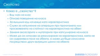 Свойства
• Какво е „свойство“?
– Вид член на клас
– Описва поведение на класа
– За външния код изглежда като характеристика
– Служи за изпълнение на операции при прочитането или
присвояването на стойност на характеристика на обект
– Заменя аксесорите и мутаторите при капсулиране на класа
– Може да се използва за реализиране на характеристика, която не
се съхранява в поле на обекта, а може да бъде изчислена
посредством други вътрешни данни на обекта
 