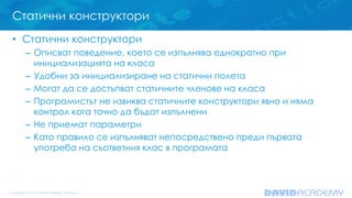 Статични конструктори
• Статични конструктори
– Описват поведение, което се изпълнява еднократно при
инициализацията на класа
– Удобни за инициализиране на статични полета
– Могат да се достъпват статичните членове на класа
– Програмистът не извиква статичните конструктори явно и няма
контрол кога точно да бъдат изпълнени
– Не приемат параметри
– Като правило се изпълняват непосредствено преди първата
употреба на съответния клас в програмата
 