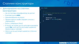 Статични конструктори
class Book
{
// ...
// Статичен конструктор на класа
static Book()
{
BookCount = 0;
Books = new Book[100];
}
}
• Деклариране на статични
конструктори
– Не се поставя модификатор за достъп
– Ключова дума static
– Наименование на класа
– Празни кръгли скоби (празен списък с
параметри)
– Блок с операции (тяло)
– В тялото не може да се използва ключовата
дума this, нито да се достъпват директно
екземплярни членове
– Могат да се достъпват директно статични
членове
 