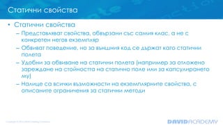 Статични свойства
• Статични свойства
– Представляват свойства, обвързани със самия клас, а не с
конкретен негов екземпляр
– Обвиват поведение, но за външния код се държат като статични
полета
– Удобни за обвиване на статични полета (например за отложено
зареждане на стойността на статично поле или за капсулирането
му)
– Налице са всички възможности на екземплярните свойства, с
описаните ограничения за статични методи
 