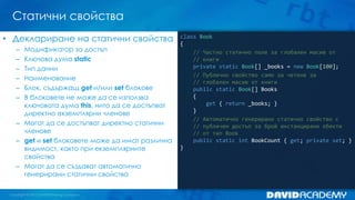 Статични свойства
class Book
{
// Частно статично поле за глобален масив от
// книги
private static Book[] _books = new Book[100];
// Публично свойство само за четене за
// глобален масив от книги
public static Book[] Books
{
get { return _books; }
}
// Автоматично генерирано статично свойство с
// публичен достъп за брой инстанцирани обекти
// от тип Book
public static int BookCount { get; private set; }
}
• Деклариране на статични свойства
– Модификатор за достъп
– Ключова дума static
– Тип данни
– Наименование
– Блок, съдържащ get и/или set блокове
– В блоковете не може да се използва
ключовата дума this, нито да се достъпват
директно екземплярни членове
– Могат да се достъпват директно статични
членове
– get и set блоковете може да имат различна
видимост, както при екземплярните
свойства
– Могат да се създават автоматично
генерирани статични свойства
 