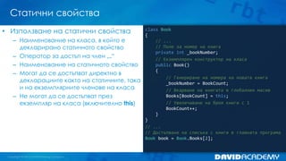 Статични свойства
class Book
{
// ...
// Поле за номер на книга
private int _bookNumber;
// Екземплярен конструктор на класа
public Book()
{
// Генериране на номера на новата книга
_bookNumber = BookCount;
// Вкарване на книгата в глобалния масив
Books[BookCount] = this;
// Увеличаване на броя книги с 1
BookCount++;
}
}
// ...
// Достъпване на списъка с книги в главната програма
Book book = Book.Books[2];
• Използване на статични свойства
– Наименование на класа, в който е
декларирано статичното свойство
– Оператор за достъп на член „.“
– Наименование на статичното свойство
– Могат да се достъпват директно в
декларациите както на статичните, така
и на екземплярните членове на класа
– Не могат да се достъпват през
екземпляр на класа (включително this)
 